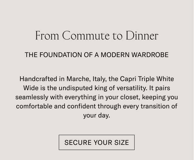 From Commute to Dinner THE FOUNDATION OF A MODERN WARDROBE Handcrafted in Marche, Italy, the Capri Triple White Wide is the undisputed king of versatility. It pairs seamlessly with everything in your closet, keeping you comfortable and confident through every transition of your day. [SECURE YOUR SIZE]