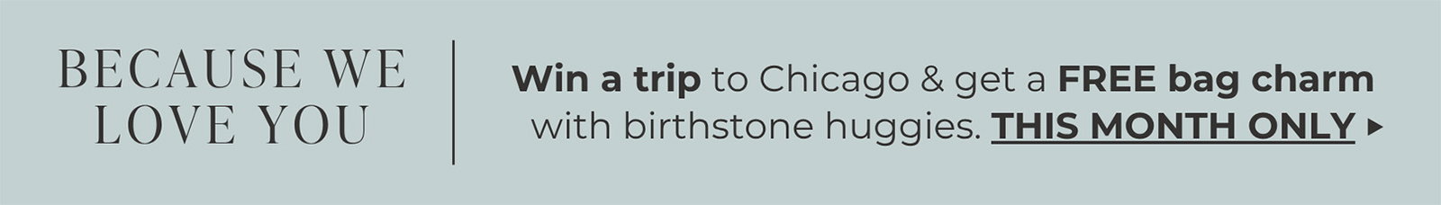 BECAUSE WE LOVE YOU | Win a trip to Chicago & get a FREE bag charm with birthstone huggies. | THIS MONTH ONLY ->