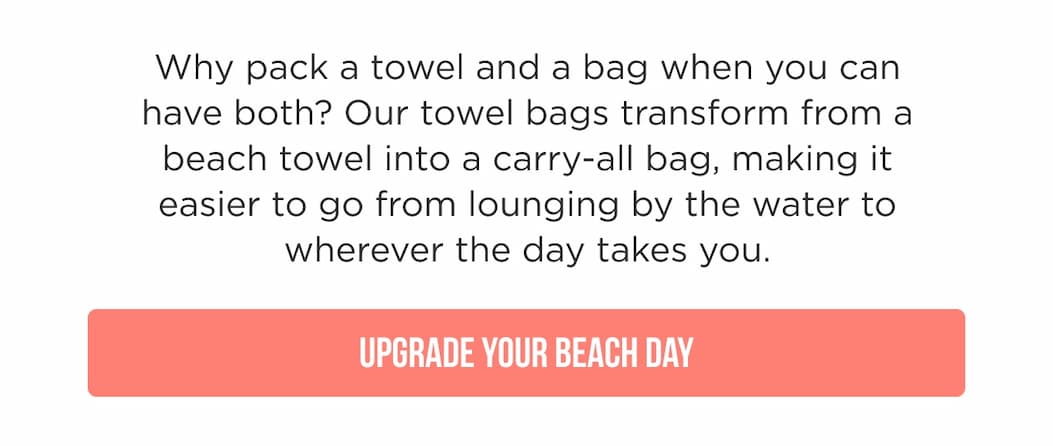 Why pack a towel and a bag when you can have both? Our towel bags transform from a beach towel into a carry-all bag, making it easier to go from lounging by the water to wherever the day takes you. UPGRADE YOUR BEACH DAY