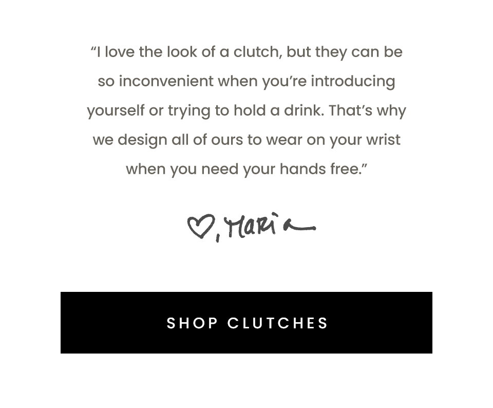 “I love the look of a clutch, but they can be so inconvenient when you’re introducing yourself or trying to hold a drink. That’s why we design all of ours to wear on your wrist when you need your hands free.” - Maria, Founder < Shop Clutches > 