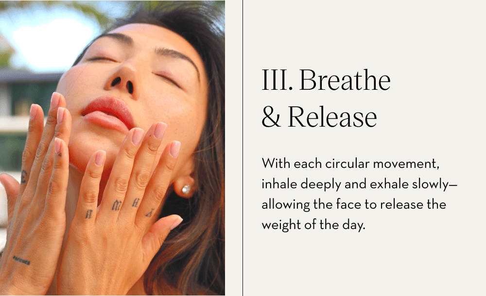 III. Breathe & Release With each circular movement, inhale deeply and exhale slowly—allowing the face to release the weight of the day.