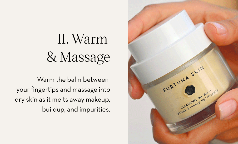 II. Warm & Massage Warm the balm between your fingertips and massage into dry skin as it melts away makeup, buildup, and impurities.