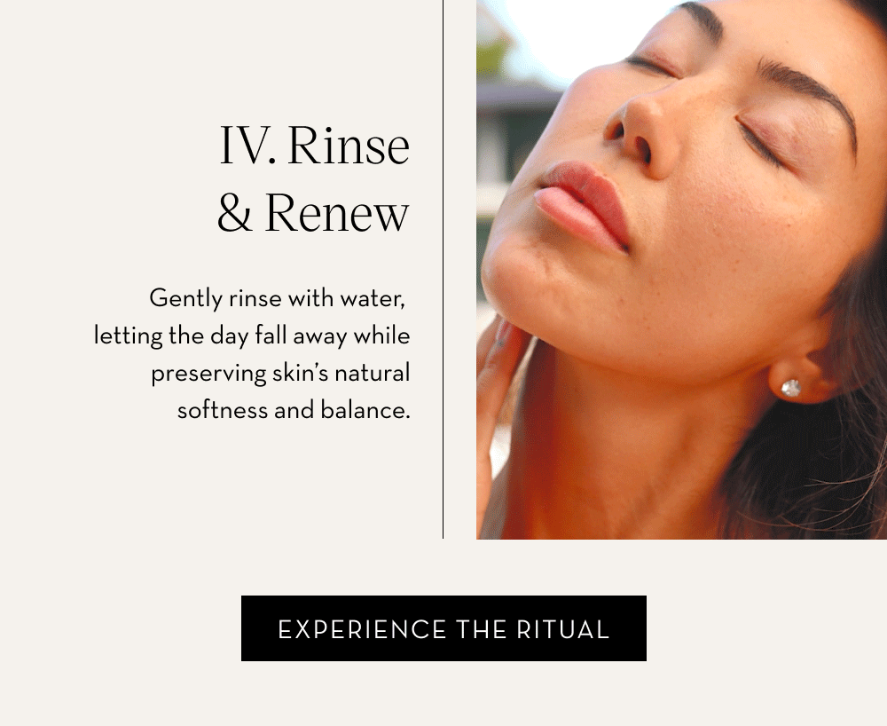 IV. Rinse & Renew Gently rinse with water, letting the day fall away while preserving skin’s natural softness and balance. Experience the Ritual.
