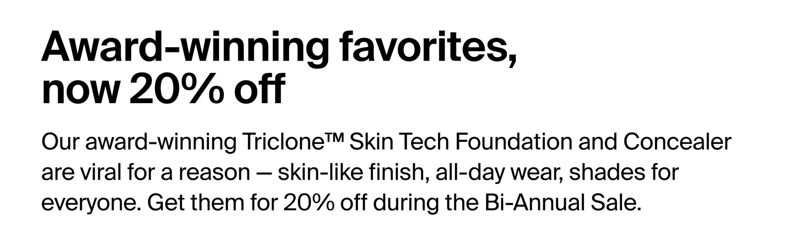 Bi-annual sale on now. Prices so good it feels like stealing. Save 20% on everything, from your complexion routine to color pops.