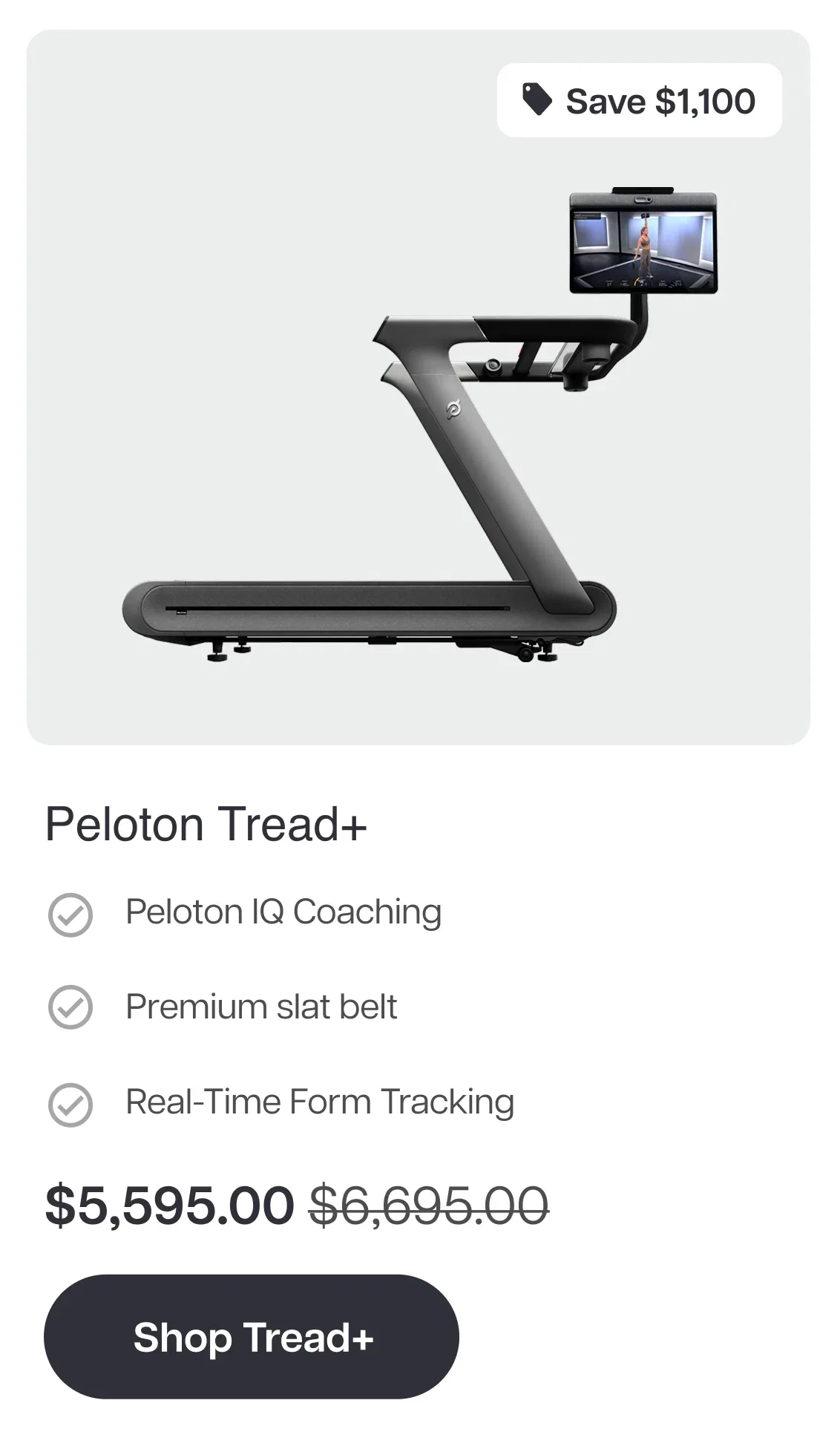 Save $1,100  Peloton Tread+  ✓ Peloton IQ Coaching  ✓ Premium slat belt  ✓ Real-Time Form Tracking  $5,595.00 $6,695.00  Shop Tread+
