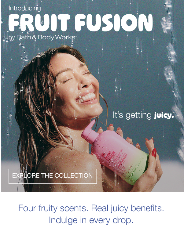 Introducing Fruit Fusion by Bath & Body Works. It’s getting juicy. Shop the collection. Four fruity scents. Real juicy benefits. Indulge in every drop