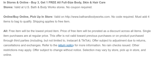 In Stores & Online - Buy 3, Get 1 Free All Full-Size Body, Skin & Hair Care Stores: Valid at U.S. Bath & Body Works stores. No coupon required. Online/Buy Online, Pick Up In Store: Valid on bathandbodyworks.com. No code required. Must add 4 items to bag to qualify. Shipping and handling apply to free items. All: Free item will be the lowest priced item. Price of free item will be prorated as a discount across all items. Single item purchases are at regular price. This offer is not valid toward previous purchases or on product purchased through third parties (including, but not limited to, Instacart & TikTok). Offer subject to adjustment due to returns, cancellations and exchanges. Refer to the return policy for more information. No rain checks issued. Other
 restrictions may apply. Offer subject to change without notice. Selection may vary by store, pick up in store, and online.