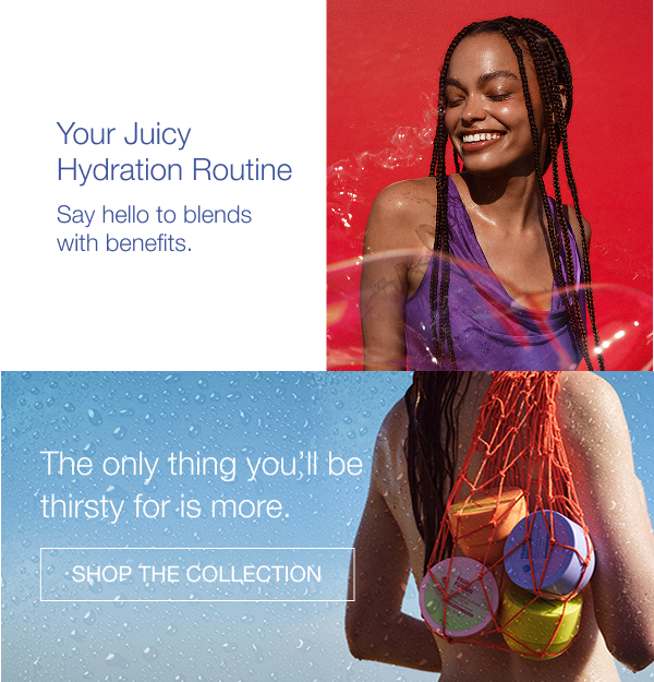 Your Juicy Hydration Routine. Say hello to blends with benefits. The only thing you’ll be thirsty for is more. Shop the collection. 
