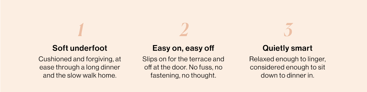 Soft underfoot Cushioned and forgiving, at ease through a long dinner and the slow walk home.