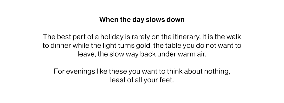 When the day slows down  The best part of a holiday is rarely on the itinerary. It is the walk to dinner while the light turns gold, the table you do not want to leave, the slow way back under warm air.   For evenings like these you want to think about nothing, least of all your feet.