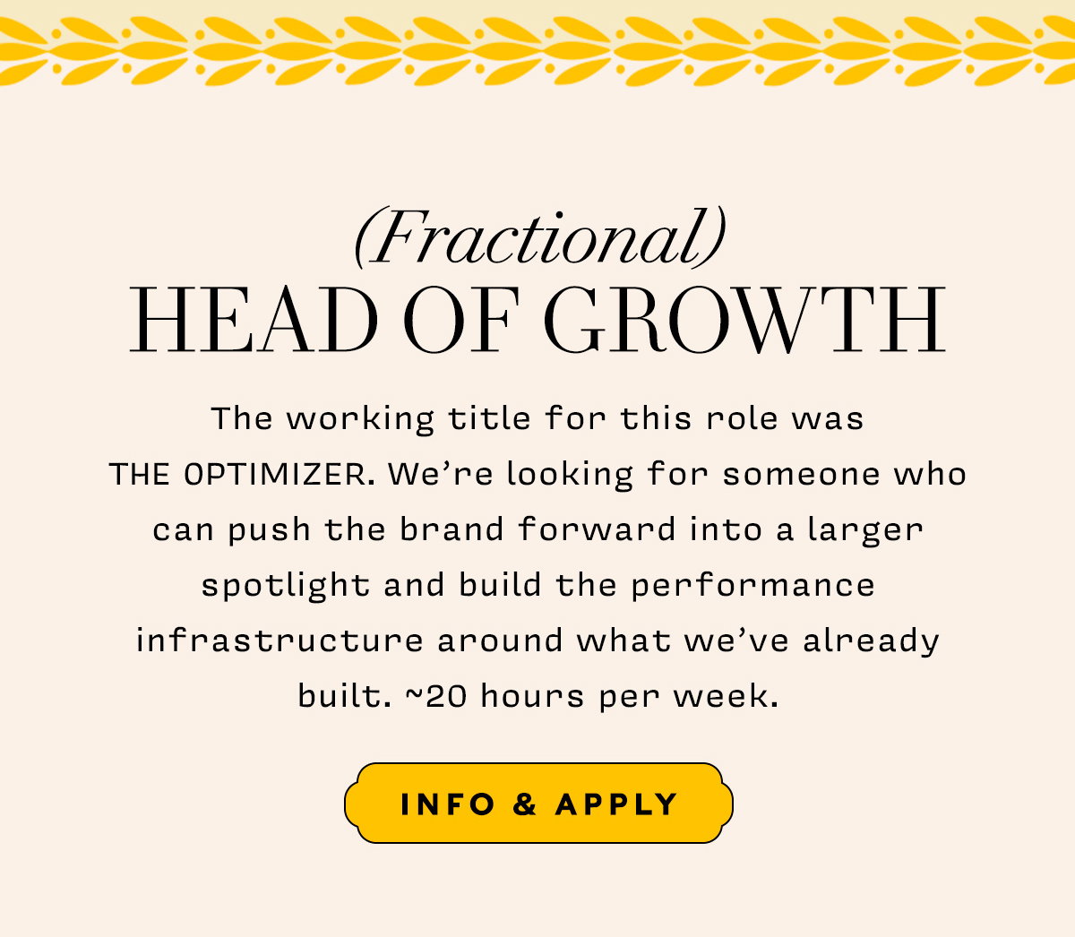 (Fractional) Head of Growth   The working title for this role was THE OPTIMIZER. We're looking for someone who can push the brand forward into a larger spotlight and build the performance infrastructure around what we've already built. ~20 hours per week.