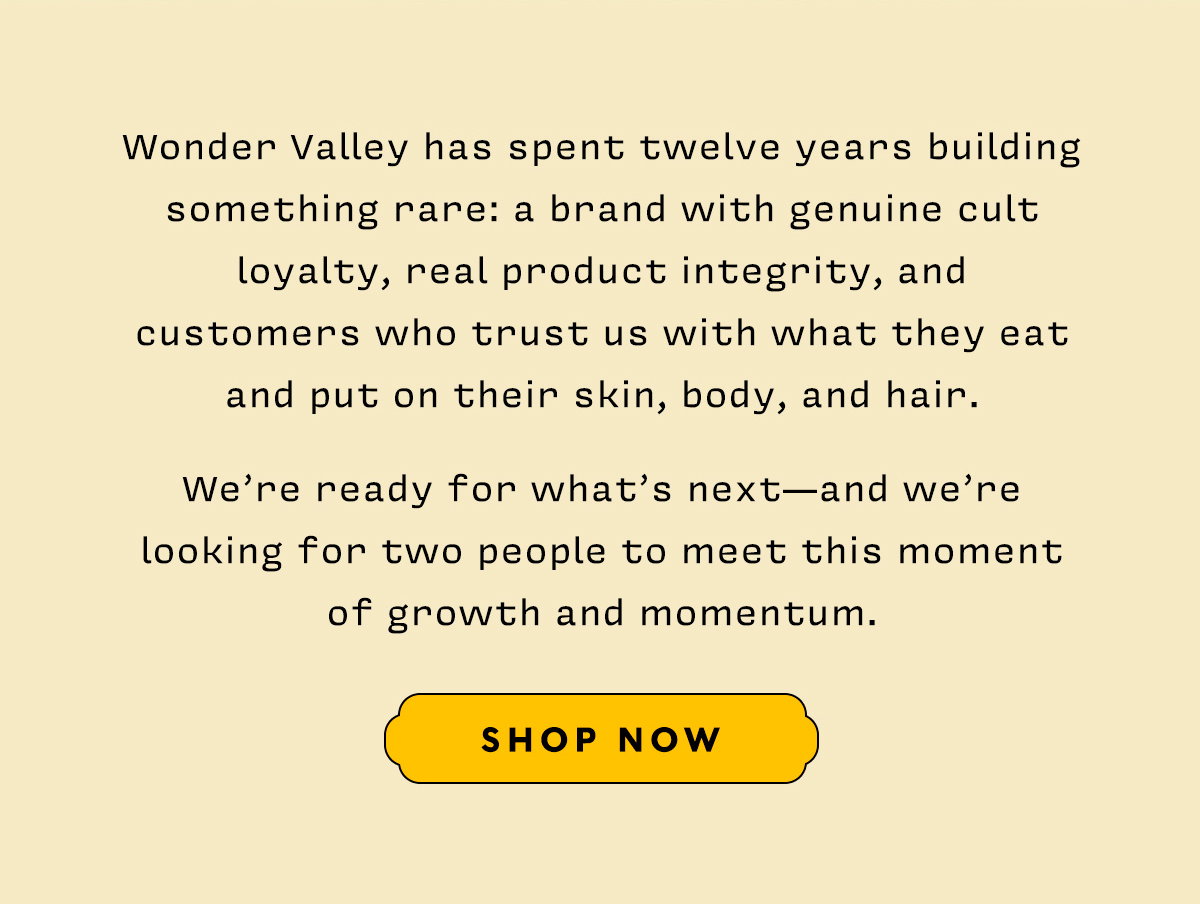 Wonder Valley has spent twelve years building something rare: a brand with genuine cult loyalty, real product integrity, and customers who trust us with what they eat and put on their skin, body, and hair. We're ready for what's next — and we're looking for two people to meet this moment of growth and momentum.  SHOP NOW