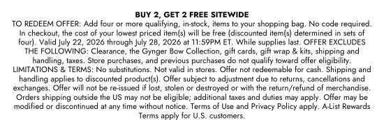 BUY 2, GET 2 FREE SITEWIDE. TO REDEEM OFFER: Add four or more qualifying, in-stock, items to your shopping bag. No code required. In checkout, the cost of your lowest priced item(s) will be free (discounted item(s) determined in sets of four). Valid July 22, 2026 through July 28, 2026 at 11:59PM ET. While supplies last. OFFER EXCLUDES THE FOLLOWING: Clearance, the Gynger Bow Collection, gift cards, gift wrap and kits, shipping and handling, taxes. Store purchases, and previous purchases do not qualify toward offer eligibility. LIMITATIONS and TERMS: No substitutions. Not valid in stores. Offer not redeemable for cash. Shipping and handling applies to discounted product(s). Offer subject to adjustment due to returns, cancellations and exchanges. Offer will not be re-issued if lost, stolen or destroyed or with the return/refund of merchandise. Orders shipping outside the US may not be eligible; additional taxes and duties may apply. Offer may be modified or discontinued at any time without notice. Terms of Use and Privacy Policy apply. A-List Rewards Terms apply for U.S. customers.