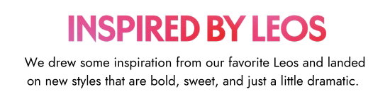 Inspired by Leos. We drew some inspiration from our favorite Leos and landed on new styles that are bold, sweet, and just a little dramatic.