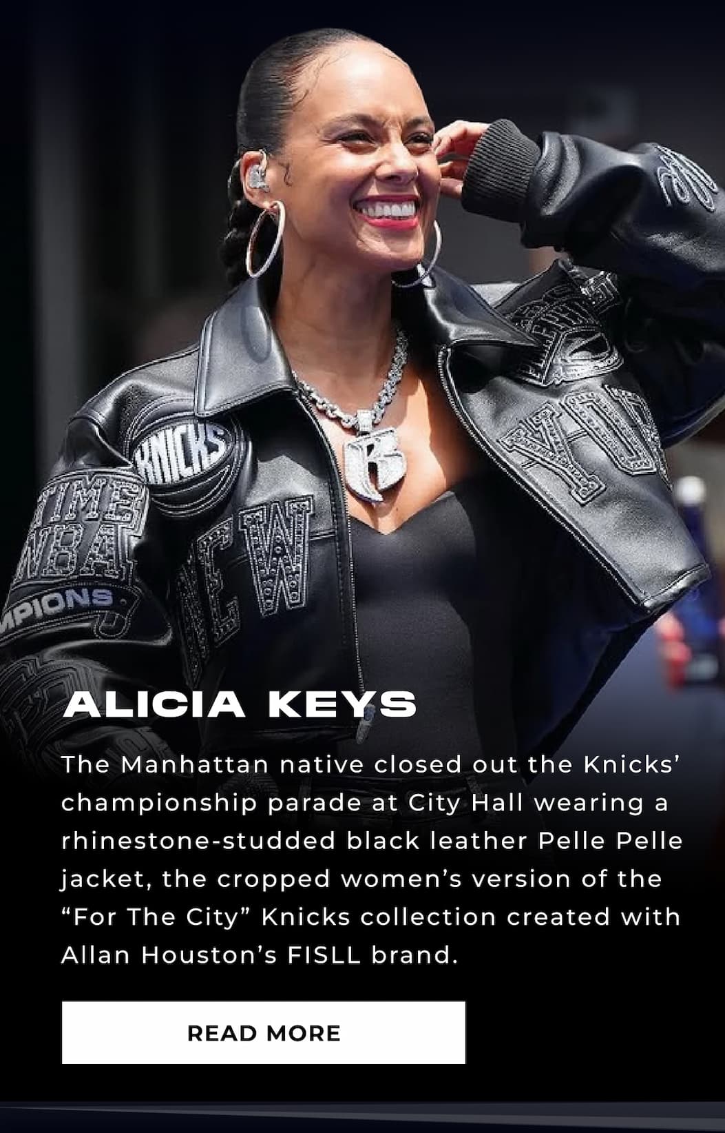 ALICIA KEYS The Manhattan native closed out the Knicks’ championship parade at City Hall wearing a rhinestone-studded black leather Pelle Pelle jacket, the cropped women’s version of the “For The City” Knicks collection created with Allan Houston’s FISLL brand. READ MORE