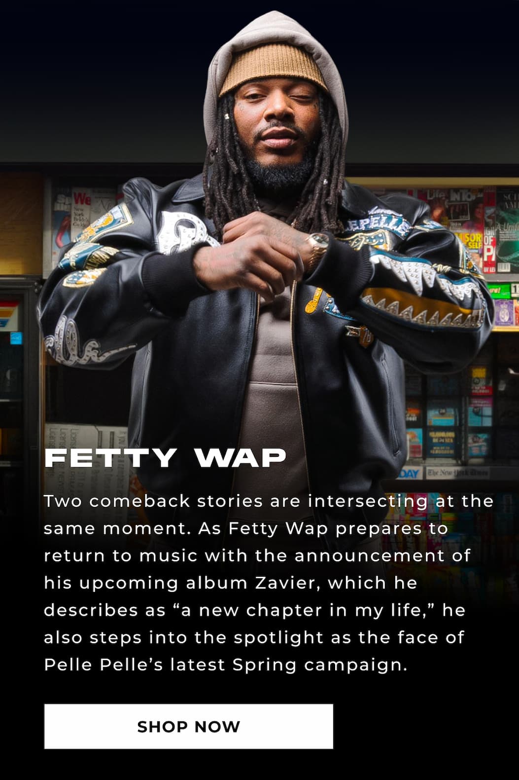 FETTY WAP Two comeback stories are intersecting at the same moment. As Fetty Wap prepares to return to music with the announcement of his upcoming album Zavier, which he describes as “a new chapter in my life,” he also steps into the spotlight as the face of Pelle Pelle’s latest Spring campaign. SHOP NOW 