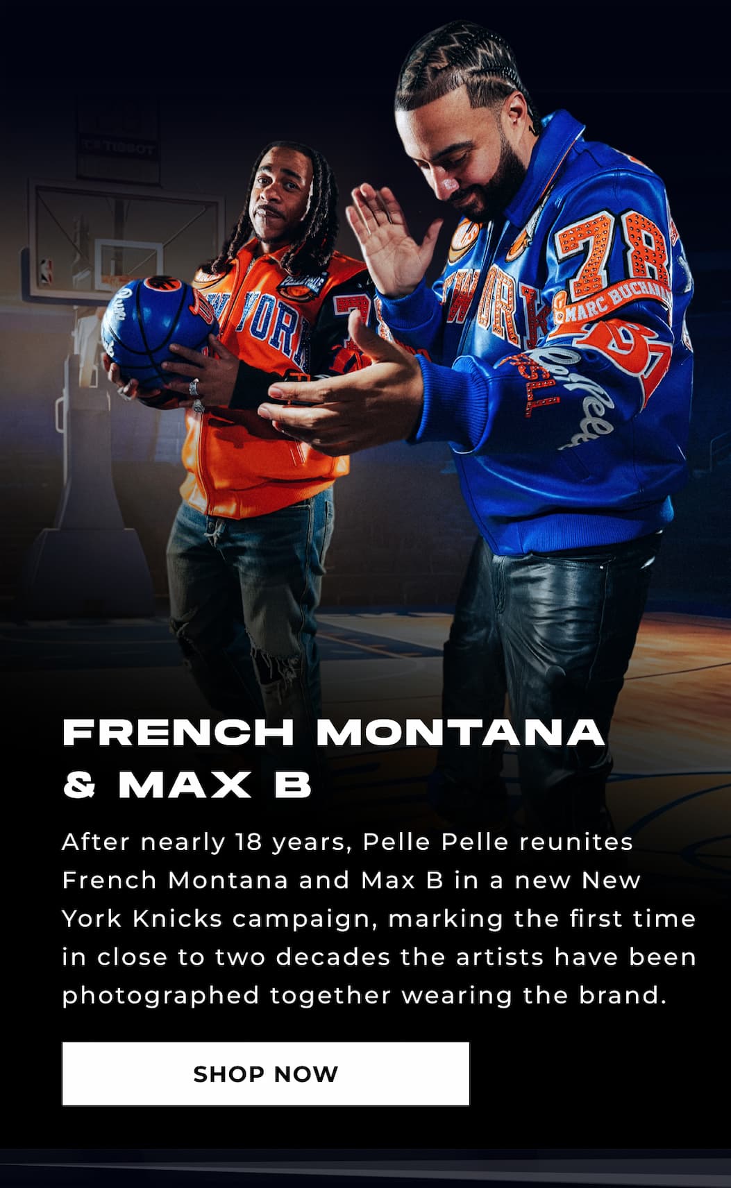 FRENCH MONTANA & MAX B After nearly 18 years, Pelle Pelle reunites French Montana and Max B in a new New York Knicks campaign, marking the first time in close to two decades the artists have been photographed together wearing the brand. SHOP NOW 