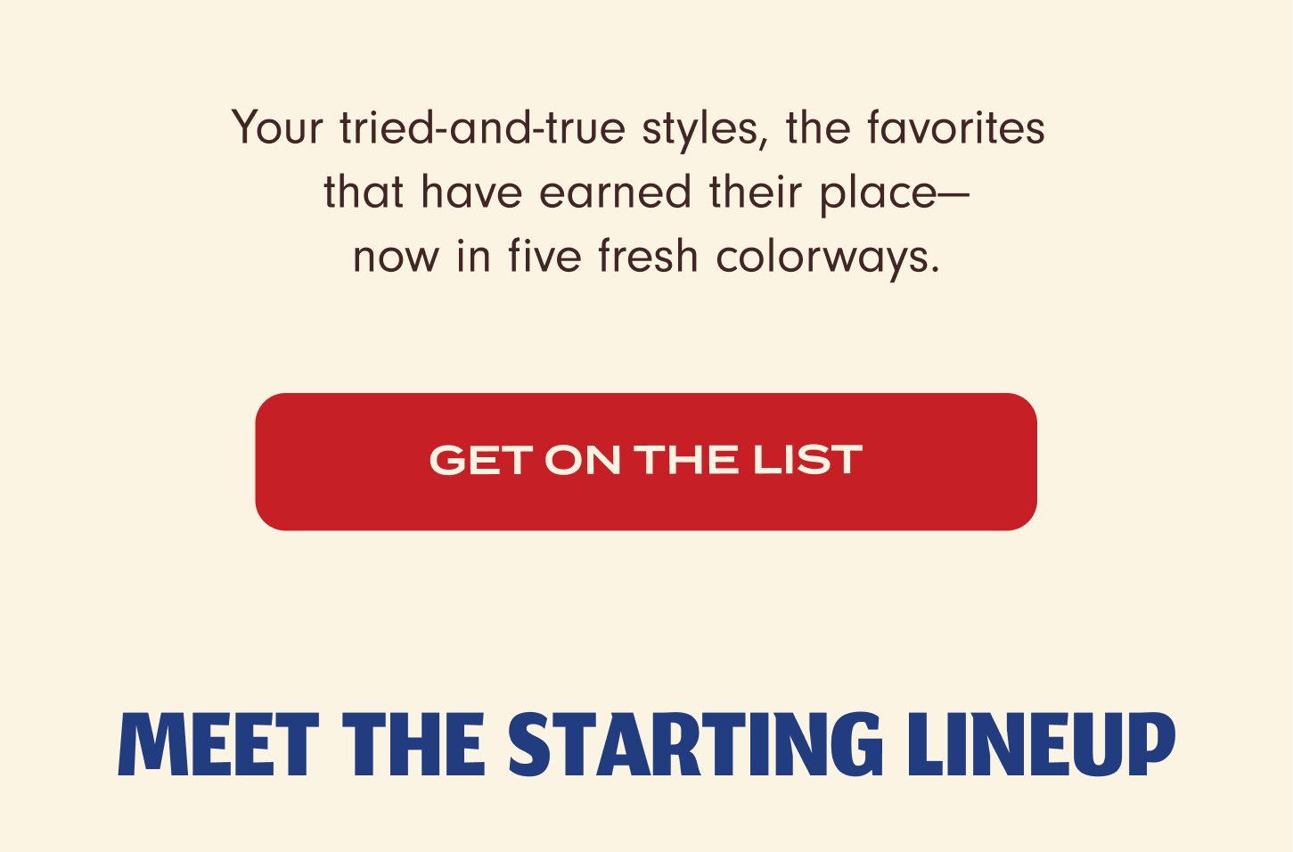  Your tried-and-true styles, the favorites that have earned their place – now in five fresh coloways. Get on the list. Meet the starting lineup.