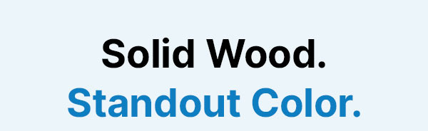 Solid Wood. Standout Color.