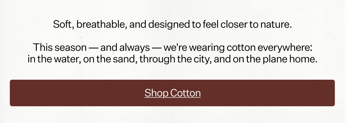 Soft, breathable, and designed to feel closer to nature. This season — and always — we're wearing cotton everywhere: in the water, on the sand, through the city, and on the plane home.