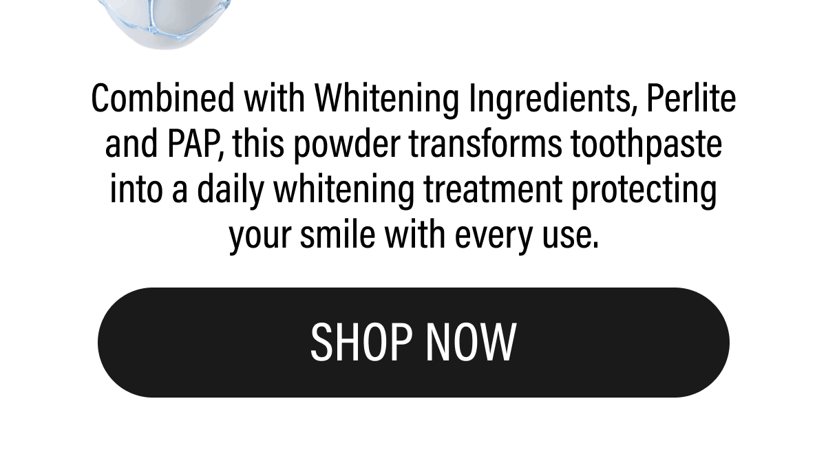 Combined with Whitening Ingredients, Perlite and PAP, this powder transforms toothpaste into a daily whitening treatment protecting your smile with every use. | SHOP NOW