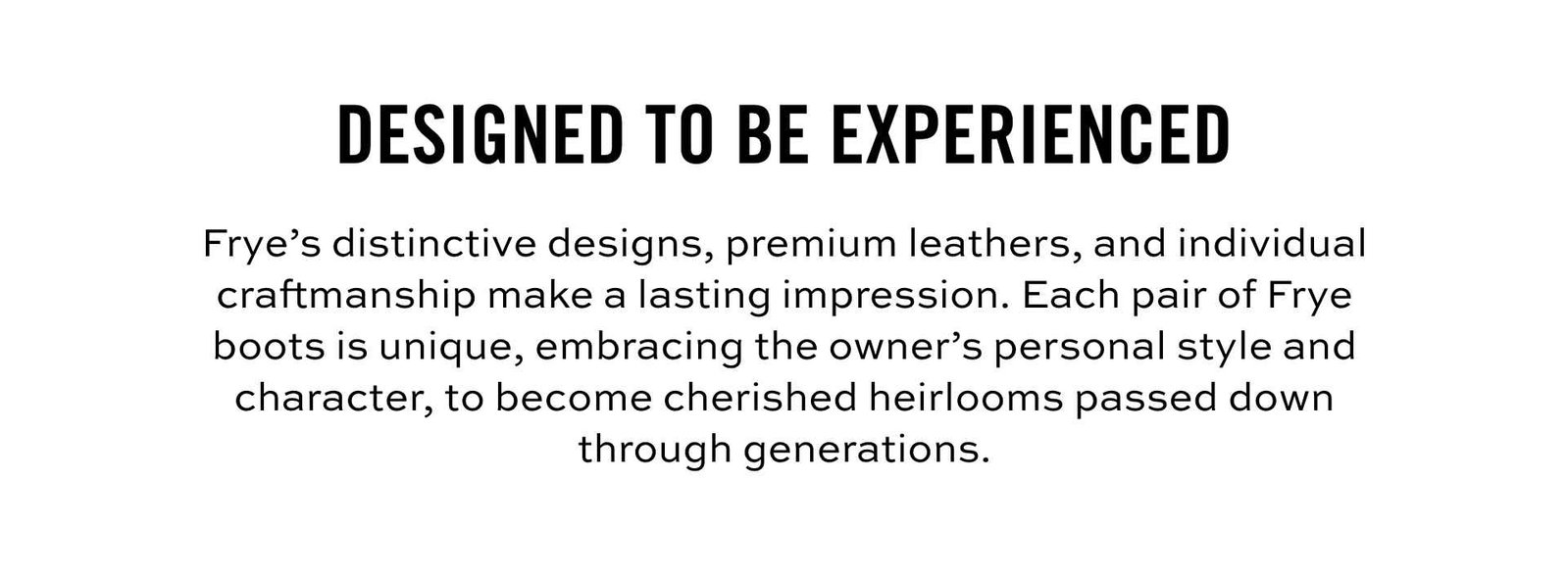 designed to be experienced. Frye's distinctive designs, premium leathers, and individual craftsmanship make a lasting impression. Each pair of Frye Boots is unique, allowing each owner to imbue them with personal style and character, becoming cherished heirlooms passed down through generations.