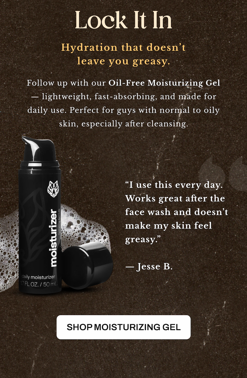 Lock it in. Follow up with our Oil-Free Moisturizing Gel — lightweight, fast-absorbing, and made for daily use. Perfect for guys with normal to oily skin, especially after cleansing.