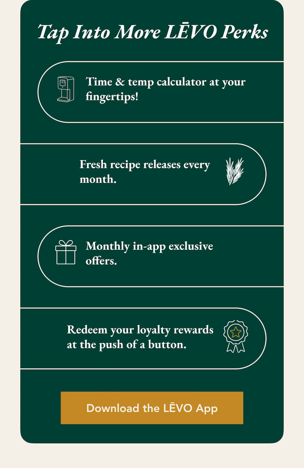 Tap Into More LĒVO Perks  Time & temp calculator at your fingertips! Fresh recipe releases every month.  Monthly in-app exclusive offers. Redeem your loyalty rewards at the push of a button. Download the LĒVO App