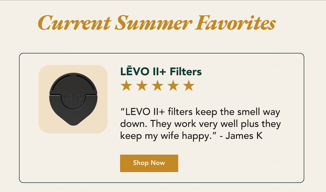 Current Summer Favorites  “LEVO II+ filters keep the smell way down. They work very well plus they keep my wife happy.” - James K Shop Now LĒVO II+ Filters