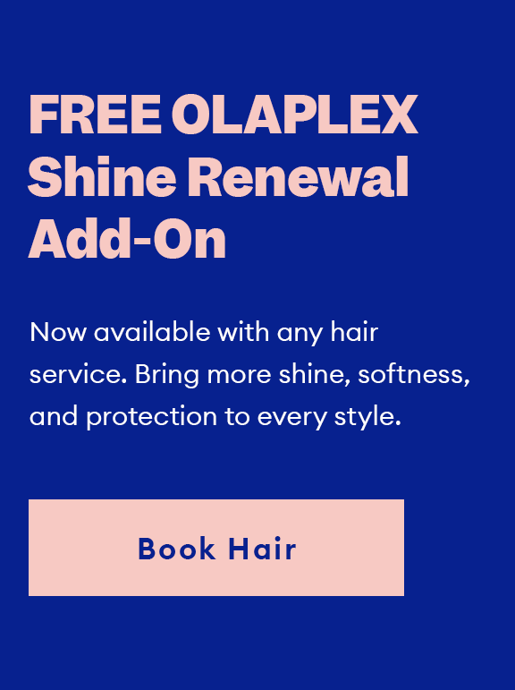 FREE OLAPLEX Shine Renewal Add-On. Now available with any hair service. Bring more shine, softness, and protection to every style. Book Hair.