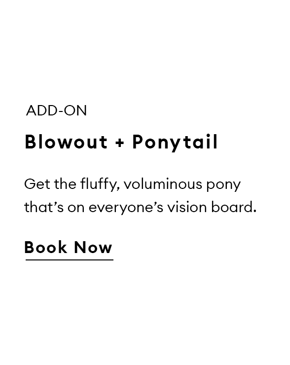 Add-on. Blowout + Ponytail. Get the fluffy, voluminous pony that’s on everyone’s vision board. Book now.