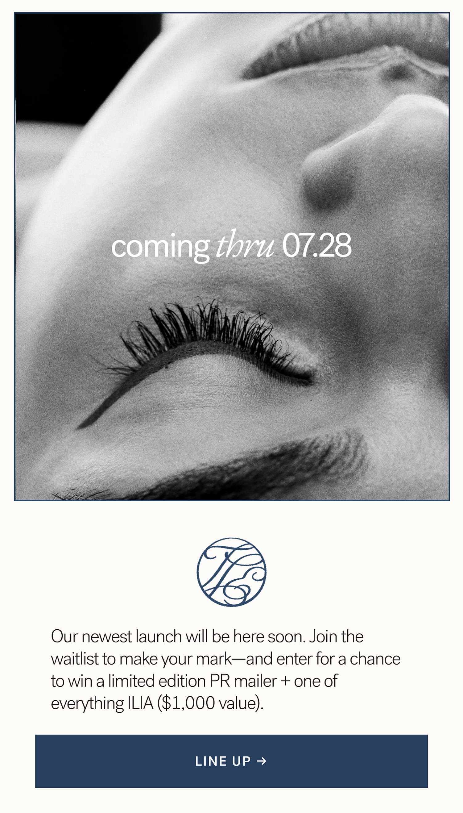 coming thru 07.28   Our newest launch will be here soon. Join the waitlist to make your mark—and enter for a chance to win one of everything ILIA ($1,000 value) + a limited edition PR mailer. arrow-right-long LINE UP → 