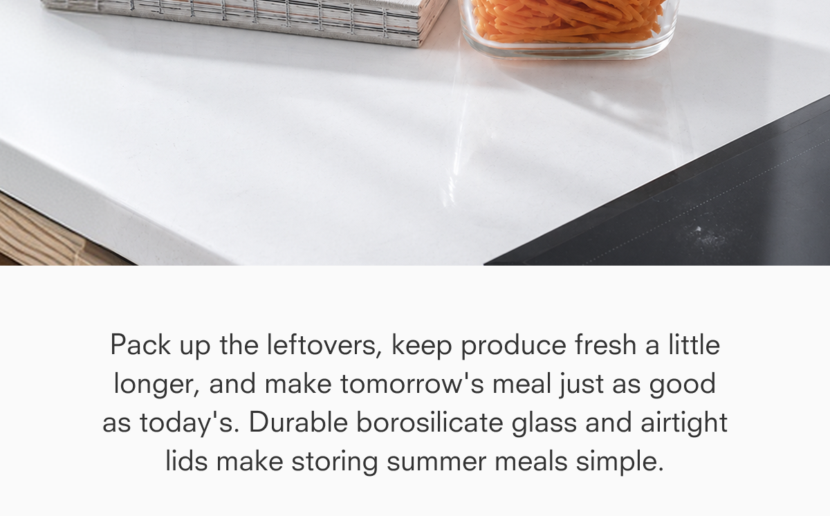 Pack up the leftovers, keep produce fresh a little longer, and make tomorrow's meal just as good as today's. Durable borosilicate glass and airtight lids make storing summer meals simple.