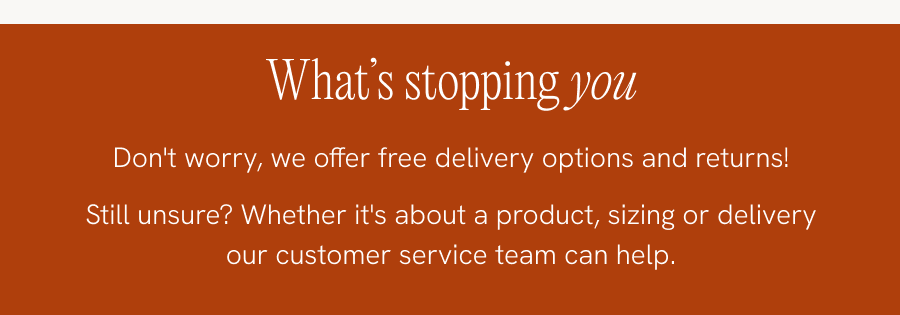 Afraid of commitment? Don't worry, we offer free delivery options and returns! Still unsure? Whether it's about a product, sizing or delivery our customer service team can help. CONTACT US