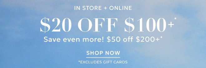 IN STORE + ONLINE $20 OFF $100+* SAVE EVEN MORE! $50 ORR $200+. SHOP NOW. *EXCLUDES GIFT CARDS.