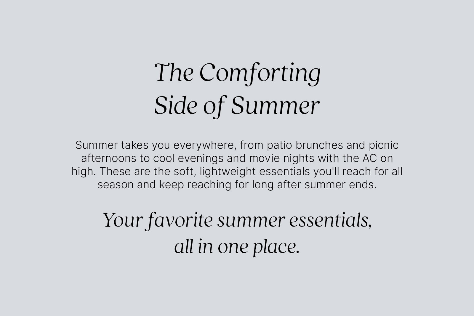 The Comforting Side of Summer. Summer takes you everywhere, from patio brunches and picnic afternoons to cool evenings and movie nights with the AC on high. These are the soft, lightweight essentials you'll reach for all season and keep reaching for long after summer ends. Your favorite summer essentials, all in one place.