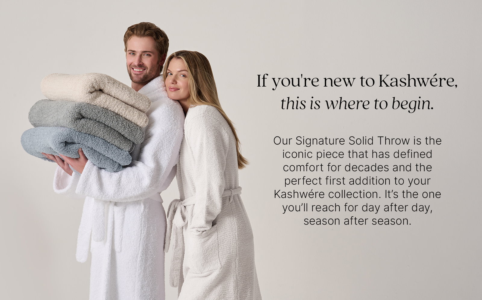 Two models wearing white Kashwére robes hold a stack of Signature Solid Throws in soft neutral shades. If you're new to Kashwére, this is where to begin. Our Signature Solid Throw is the iconic piece that has defined comfort for decades and the perfect first addition to your Kashwére collection. It's the one you'll reach for day after day, season after season.
