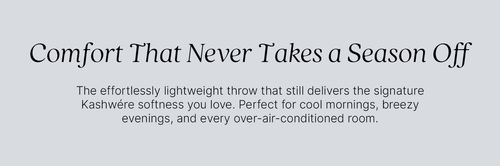 Comfort That Never Takes a Season Off. The effortlessly lightweight throw that still delivers the signature Kashwére softness you love. Perfect for cool mornings, breezy evenings, and every over-air-conditioned room.