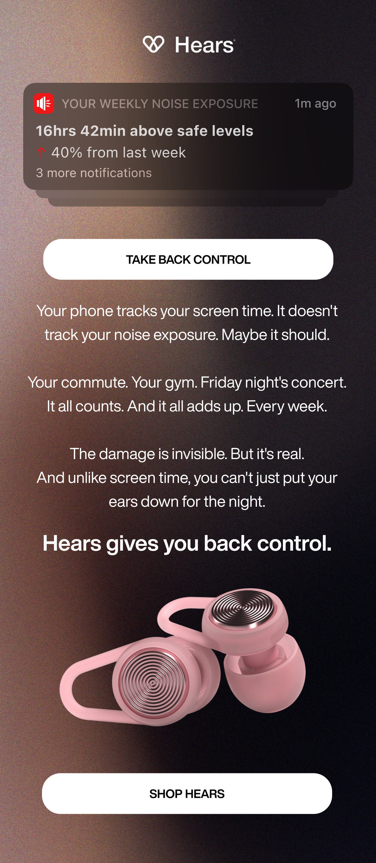 Your Weekly Noise Exposure | 1m ago | 3 more notifications | TAKE BACK CONTROL | Your phone tracks your screen time. It doesn't track your noise exposure. Maybe it should.  Your commute. Your gym. Friday night's concert. It all counts. And it all adds up. Every week.  The damage is invisible. But it's real. And unlike screen time, you can't just put your ears down for the night. | Hears gives you back control. | SHOP HEARS