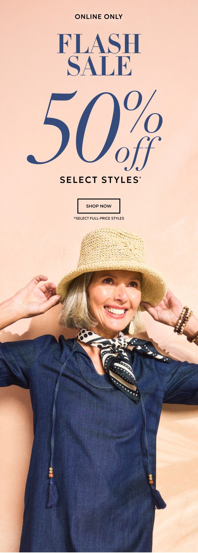 ENDS TONIGHT! ONLINE ONLY FLASH SALE 50% OFF SELECT STYLES* SHOP NOW. *SELECT FULL-PRICE STYLES.