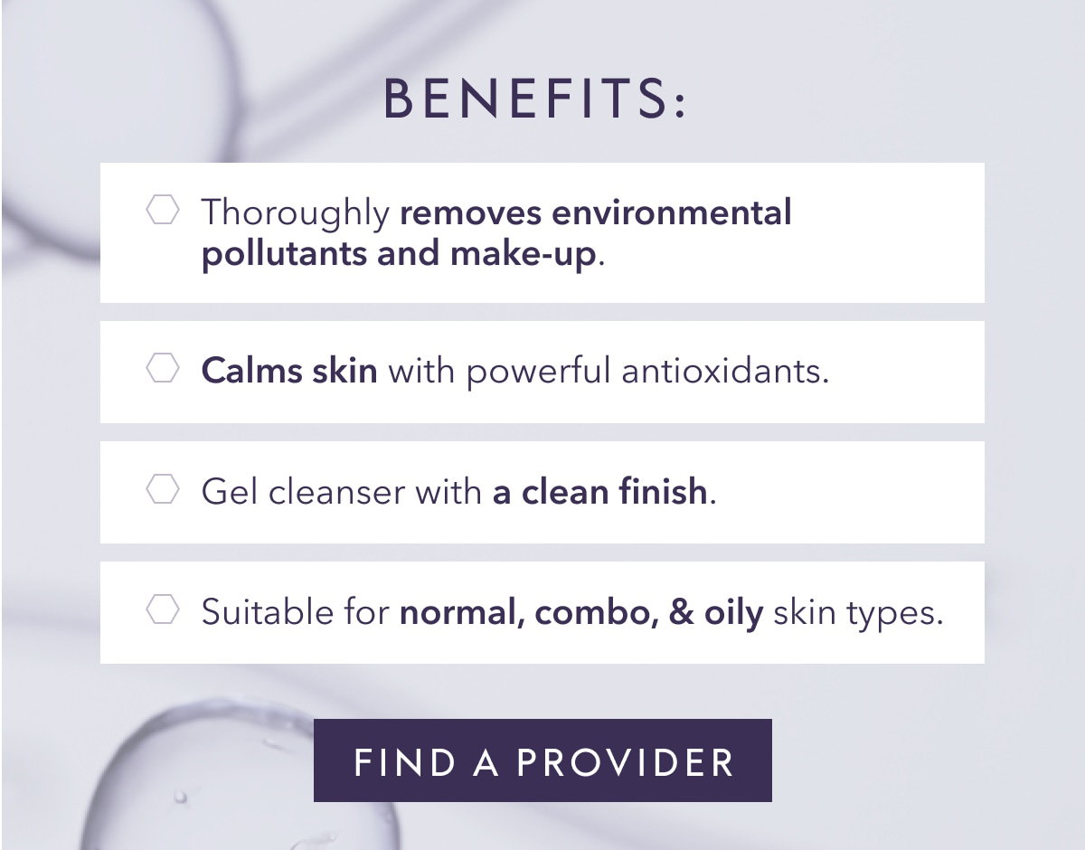 BENEFITS: Thoroughly removes environmental pollutants and make-up. Calms skin with powerful antioxidants. Gel cleanser with a clean finish. Suitable for normal, combo, & oily skin types. FIND PROVIDER