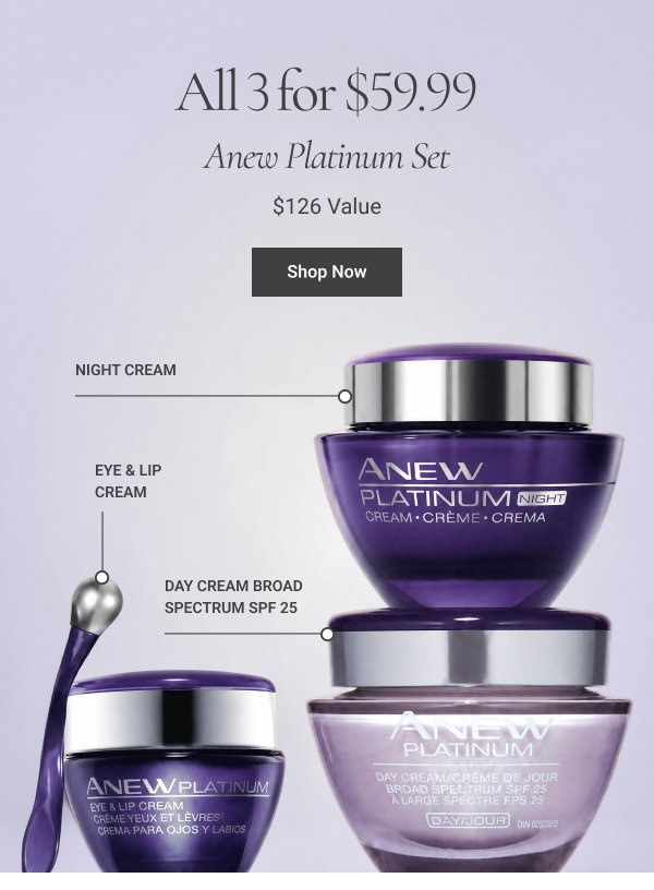 ANEW PLATINUM SET Includes Anew Platinum Eye & Lip Cream, Night Cream and Day Cream Broad Spectrum SPF 25 ALL 3 FOR $59.99 $126 VALUE Shop Now