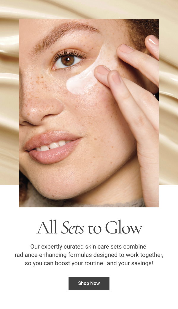 All Sets to Glow Our expertly curated skin care sets combine radiance-enhancing formulas designed to work together, so you can boost your routine–and your savings! Shop Now 