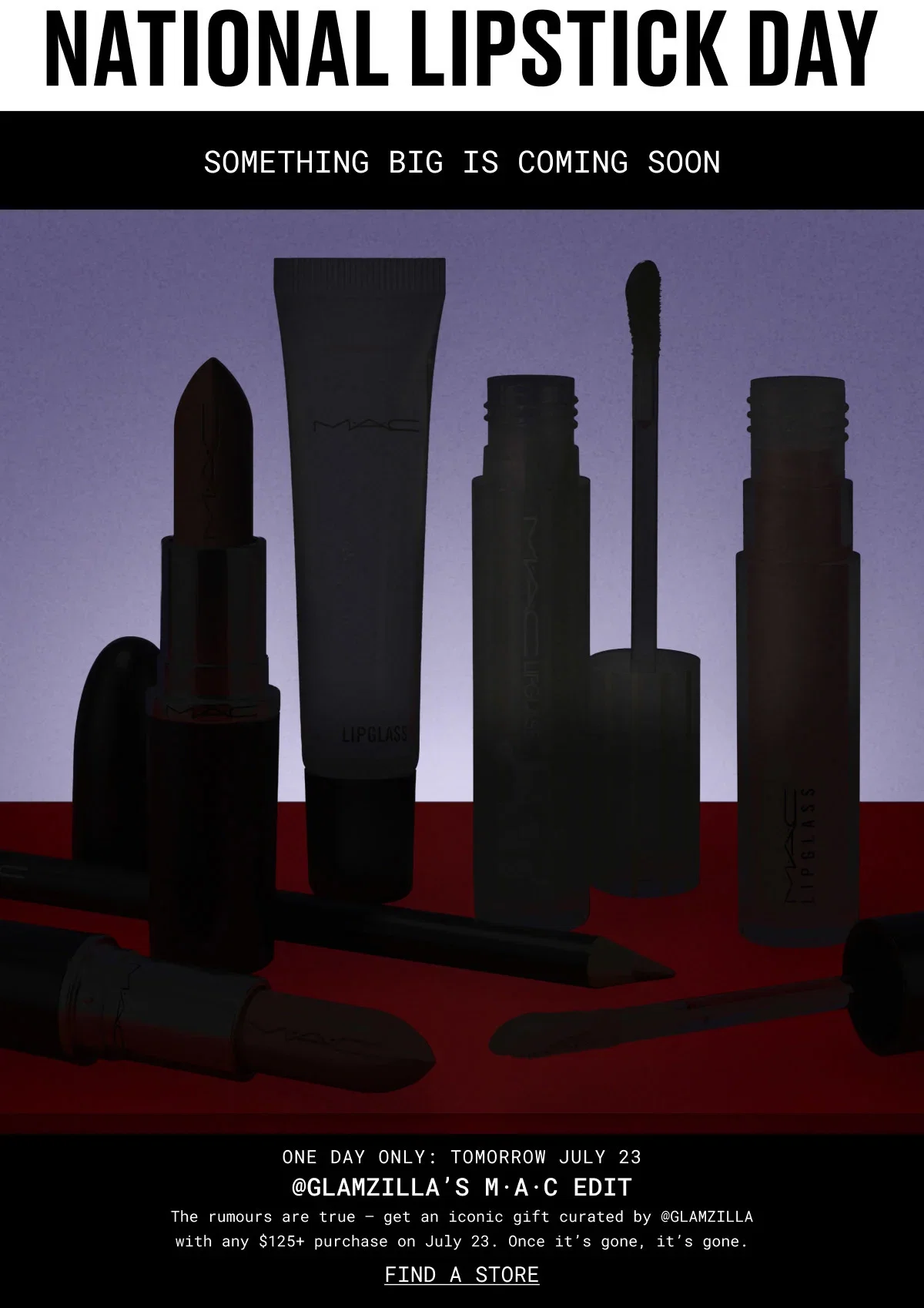 NATIONAL LIPSTICK DAY | SOMETHING BIG IS COMING SOON | M·A·C | M·A·C | LIPGLASS | ONE DAY ONLY: TOMORROW JULY 23 | @GLAMZILLA’S M·A·C EDIT | The rumours are true – get an iconic gift curated by @GLAMZILLA with any $125+ purchase on July 23. Once it’s gone, it’s gone. | FIND A STORE
