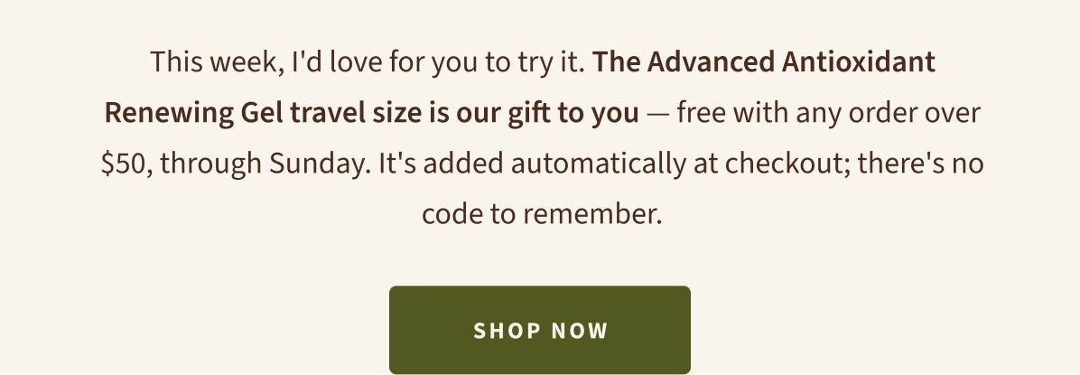 This week, I'd love for you to try it. The Advanced Antioxidant Renewing Gel travel size is our gift to you — free with any order over $50, through Sunday. Added automatically at checkout. Shop Now