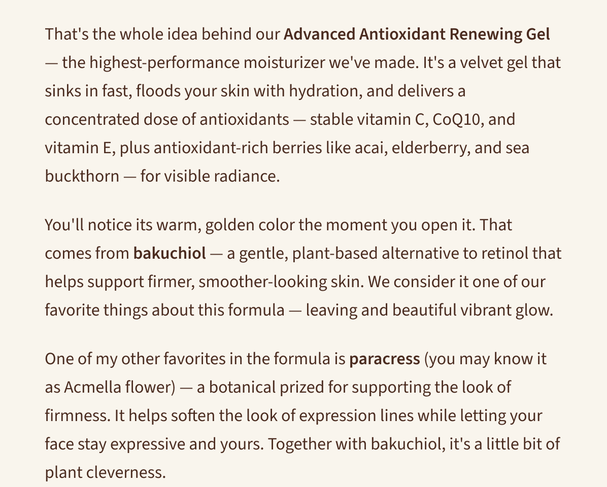 That's the whole idea behind our Advanced Antioxidant Renewing Gel — with sea buckthorn and paracress for daily antioxidant defense.