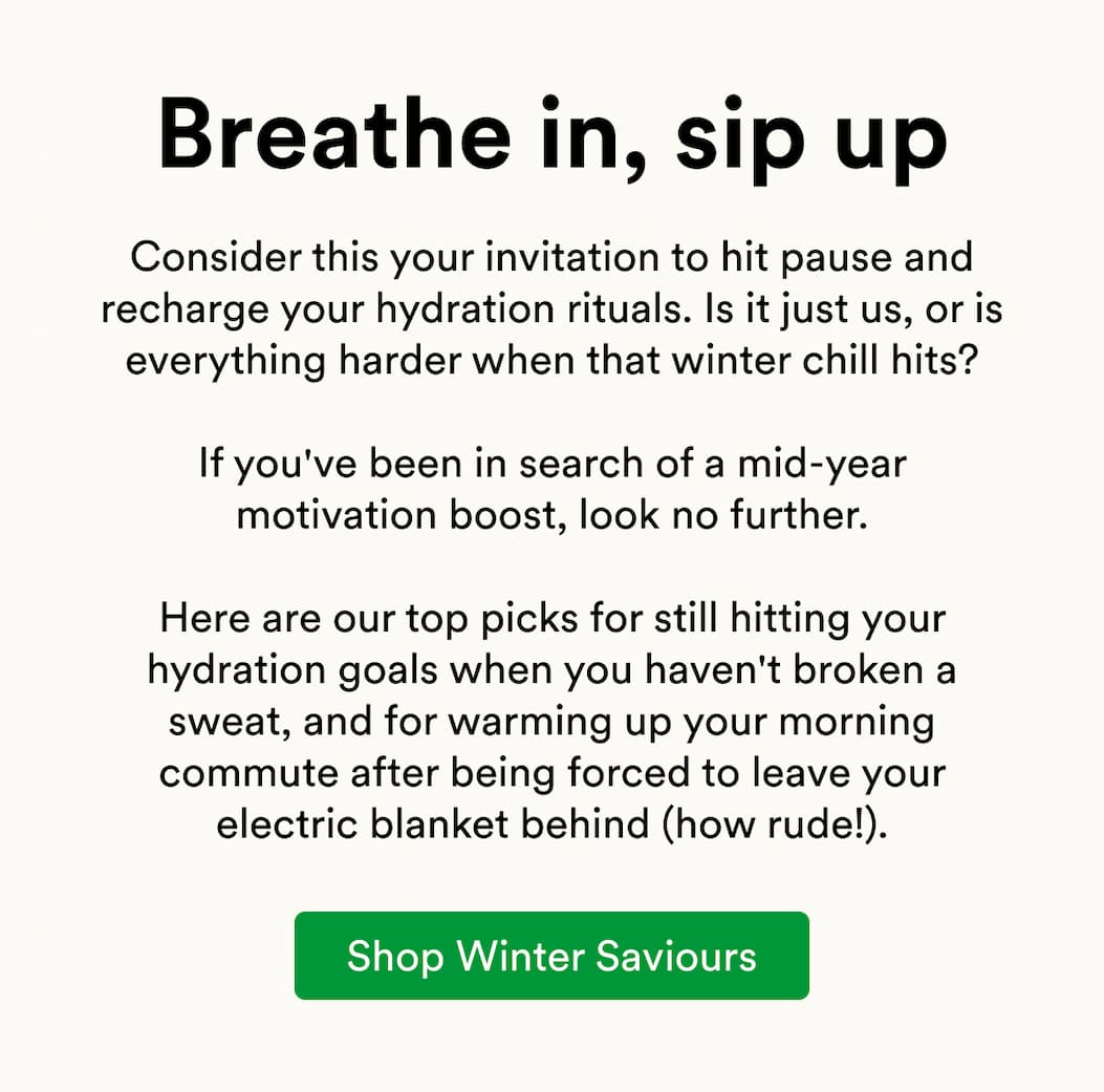 Consider this your invitation to hit pause and recharge your hydration rituals. Is it just us, or is everything harder when that winter chill hits?  If you've been in search of a mid-year motivation boost, look no further.  Here are our top picks for still hitting your hydration goals when you haven't broken a sweat, and for warming up your morning commute after being forced to leave your electric blanket behind (how rude!).