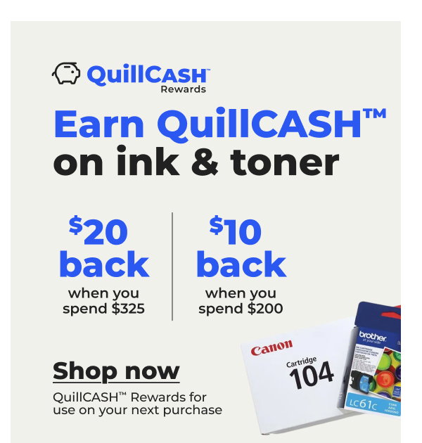 $20 QuillCASH™ back when you spend $325 on ink & toner or $10 QuillCASH™ back when you spend $200¬ - Shop now
