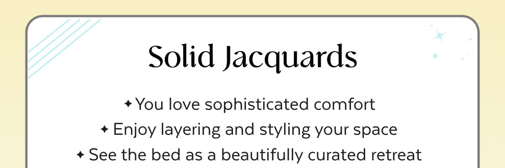 Solid Jacquards: You love sophisticated comfort. Enjoy layering and styling your space. See the bed as a beautifully curated retreat.