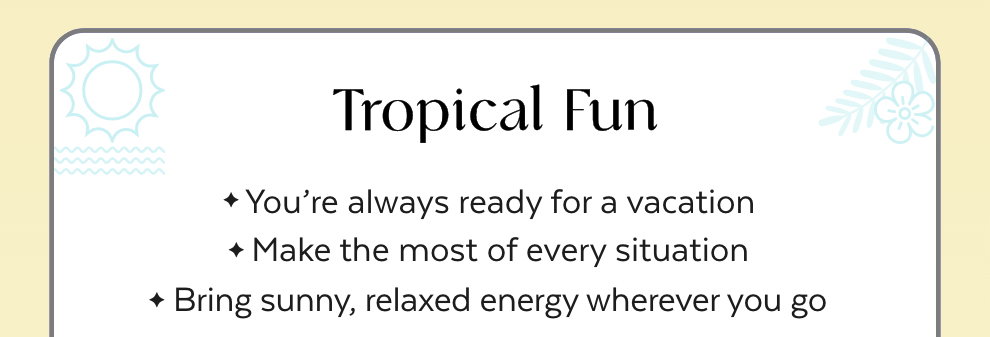 Tropical Fun: You’re always ready for a vacation. Make the most of every situation. Bring sunny, relaxed energy wherever you go.